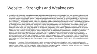 Website – Strengths and Weaknesses
• Strengths – The strengths of making a website was experimenting with the design of each page and what type of content it would include, I
had decided that it was rather silly to have a website that was about strictly one topic and I had to make the website as if there are lots of
magazines that are already created, making it seem like a well established website which gives me so much more room for creativity and I
am happy with that and I think that it was a good idea to do it this way as it looks more simple like that and more well done. The website
that I was suing is a pro because I feel that it was quick and easy to use with simple controls for anyone to use in a short amount of time and
I appreciate that. The fact that it was free to use is also helpful I feel because it means that I am able to access it anytime and I didn't have
to pay for it, on some of the websites that I looked for it was only available for a week then I would have to pay for it which would not of
being helpful so I'm glad that I was able to find a free website that had all that I needed. I made 6 pages for my website and on the first
page I had images of the front covers that I made for the magazine company this was in order to make it look professional. On the second
page I had services which described the basic services that the website had and did not follow on from there as they was presentation only.
On the third page I an about us page where the website explained what the different parts of it where about and what are company is
about for example entertaining people. On the fourth page I had a message us place where they could contact our head office any
messages that where put on here and sent go to my email which is a strength as it allowed me to add the ability to give me feedback on
where I could improve. My fifth page is the start of the website or the home page, I think that this works well as it suits the overall look of
the website it simply gives the option to go to the other pages, and it has the title on the front. The sixth page was where I had the article
that I had written included to give an idea of what type of things the magazine talks about and also link up the different productions that I
have made.
• Weaknesses – a weakness of this was the time that I had to complete it as 2 weeks seems like a lot of time it actually took 2 weeks to
complete all 3 products and this was time time consuming I did it last as I felt that it would be easier so I could combine all of the products
together on the website, I feel that this worked well as a overall look and I would say that it fit together well but with more time I would be
able to add in more information to the website and improve the overall design of it.
 