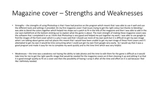 Magazine cover – Strengths and Weaknesses
• Strengths – the strengths of using Photoshop is that I have had practice on the program which meant that I was able to use it well and use
the different tools and settings it provided. On my first magazine cover I had issues trying to get the right colour but thanks to blending I
was able to blend the colors together which helped me shape out a patch to fit in the title of the magazine and then I was able to add in the
star wars battlefront at the bottom sticking out to explain what the game is about. The main strength of making these magazine covers was
the software that I completed it on as I think that Photoshop is very good and helped me put together my work. I was able to use google to
find the images of the front cover which is a plus it was said that I should use more of my own work but it is difficult to get my own image
when I am talking about games and not places this meant that I would have been unable to get my own image of these front covers and if I
attempted to get my own it would be time consuming when I could just get my own from google very easily. So I would say that it was a
good program and made it easy for me to complete my work quickly and to the time limit which was very helpful.
• Weaknesses – the time was a weakness not having the ability to take photos and the time to edit them for the game is difficult as it would
take time for me to get the right specific image that would be needed for the magazine covers an d then cleaning it up and editing it so that
it is good enough quality to fit on a cover and then the possibility of having t scrap it after all the time and effort on it is sad because I feel
like I definitely needed.
 