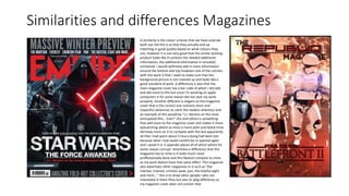 Similarities and differences Magazines
A similarity is the colour scheme that we have used we
both use red this is so that they actually end up
matching in good quality based on what colours they
use, however it is not very good that the similar existing
product looks like it contains the needed additional
information, the additional information it included/
contained. I would definitely add in more information
around the bottom and top however one of the catches
with this work is that I need to make sure that the
background picture is not covered up and looks like a
good standard of work. A difference is also that the
main magazine cover has a bar code of which I did add
and did more to this but since I'm working on apple
computers it for some reason did not save my work
properly. Another different is slogans as this magazine
cover that is the correct one contains short and
impactful sentences to catch the readers attention and
an example of this would be “J.J. Abrams on the most
anticipated film… Ever!” this and others is something
that add more to the magazine cover and makes it more
eyecatching where as mine is more plain and bland mine
did have more on it to compete with this but apparently
all that i had spent about 5 hours doing had been lost
because what i had saved couldnt be re opened again
and i saved it in 3 seperate places all of which where for
some reason corrupt. Smartness a difference that this
magazine has to mine is it looks much more
proffessionally done and this fdoesnt compare to mine
as my work doesnt have that same affect. This magazine
also advertises other magazines in it such as “the
martian, Everest, crimson peak, pan, the hateful eight
and more...” this is to draw other people i who are
interested in them films but also its abig difference as
my magazien cover does not contain that.
 
