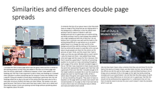 Similarities and differences double page
spreads
A similarity that bot of our pieces have is that they both
have an image of the thing that we are talking about in
the background, a difference is that the official ones
writing is hard to read as it blends in with the
background and not in a good way as its white writing
and white writing is hard to read anyway they added it
into a light background with bits of dark but I do not
believe that it contrasts very well and this leads to the
writing being difficult to read where as on my work I
added boxes in to change the color and fit to the
background and then add the writing on the boxes so
that my article will be easier to read after all its not just
about visuals people are there for the article not for
pictures at least I think, and this meant that I had to
make sure that you was definably able to read it which
s why the boxes are there. I also added these boxes
onto each page and the reason for this is because I felt
that it would be a good idea if I had lots of connecting
quality's to my work so it was contrasting throughout
each a page of the article. We both included images in
this as I felt like it was important to have visuals around
the work that represented the game and I feel that I did
a good job of that and I feel like I included enough to fit
the target audience as people like to see the visuals but
people also want to read through it after all this is
advice about the game and a good review of whether
or not you should buy the game. They seem to have no
boarders on the page which just looks neat overall I did
include boarders on my page so that it had neat look to
it and so that it was not confusing but easy to follow
and read and looked smart overall.
I included the title to every page which was the game name and this is similar to
the existing product as they have also added in the title on to there page and
then the article underneath, a difference however is that I have added in sub
heading and I felt that it was important to add in these sub headings as it showed
clear indication to where everything was for instance if some one needed to see
a specific thing and needed to know about something in particular then the sub
headings allow the to skip to the part of the article that they want also its fits a
neat basic structure of which this does not infact follow. The review is not very
good because I feel that on there work they have made it short not in detail and
they barley review it more just praising normal things without pondering about
the negatives about the work.
Like me they have 3 basic colour schemes that they use and these fit into the
look of the work as it keeps it basic and also looks nice but I do not feel that
the official one did this well as there page is void and bland lacking in lots of
things and an example of this is the page on the right has barley anything
included and is just overall bland. Ii do not feel that the other peace of work
overall it has many differences to mine but not in a good way I feel like this
should not be professional but apparently it is I understand mine isn't but
then its exactly meant to be but this one is and it dosen’t meet the standard
which is just sad.
 