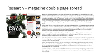 Research – magazine double page spread
Written style – the most visible thing on this double page spread is the “2013: THE HOT LIST” this is visible because it’s the
main start of the section for the magazine on the opening pager and is over a game called Crysis 3 this provides automatically
that crysis is the start of the list and suggests that its at the back of the list but makes it large and gives it 2 pages meaning it’s
a game worth talking about simple from visuals alone. The main writing is simple and detailed that to me I would say appeals
to a teen audience some kids may find entertainment and then there is also adults that play games as its in detail I would say
it mainly focuses at adults and teens as it has large paragraphs about the topic with in depth explanations about why the
game belong on the list. The subheadings are in a higher headlines and this matches the overall look of the double page
spread.
Symbolic style – the style of this double page spread is light toned showing that its more of a bright magazine then a dark one
the information has a lot of words and I think that it all fits into the set up of the pages well. One page is a bit lazy and just has
an image of the character from crysis and that’s it and then it is expected to fit as the page to take up more room possibly to
make it look like its more full of information then it is or maybe the company wanted 2 pages on it and since they wrote
everything on the second page they just decided to fill up the last one finally.
Set up – The set up of this has the main focus of keeping the the images big on the first page to take up as much room as
possible on the page so it looks like hit has more quantity that it does. Lots of magazines like this use the same idea and
technique at this point it is expected to be seen when looking at magazines.
Fonts – the fonts are dark and bold and this means that the outlook of the magazine and the way that the magazine looks and
this suits the big image that fills up the page I feel that it adds more to the page making it more interesting and I believe that
it matches up to the way it suits the page.
Imagery – the imagery for this magazine is very light and bright using a white background and having light as the main focus
of color however I feel that the overall look of this magazine isn't as good as the look of the past ones iv done such as empire I
feel that the imagery used on that actually has imagery unlike the imagery on this I do not feel that it works very well as a
double page spread I feel its more forced.
Essentials – A headline, subtitles other images that fit the double page spread of a poster such as the images on the far right
of the image they fit in to show different parts of the game and I feel that this works well in overall look. The color scheme is
there if not great.
 