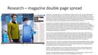 Research – magazine double page spread
Written style – the writing style tries to intise people into reading it using ”look closer” as a way of getting people
to look closer at what the magazine wants you to push focus towards and this is done by giving you as a reader
instructions to follow while reading in order to keep the reader interested. The main part of writing on the far right
of the screen is focused at reviewing and rating the film, it gives a good in depth review into the film and looks at
different aspects of the movie this writing style is to inform, keeping it small to fit lots on the small part of the page
that they have its worded smart and keeps people interested in the way that its been done.
Symbolic style – the symbolism in style of this uses the color blue which matches with spok who is in the
background is to draw attention to captain kirk the main character who is the only different color on the page
much like in the film as he is the captain of the starship enterprise I believe that this color move is to symbolize this
part of the film and to make him stand out. This is what I consider to be a good move by the publisher as he keeps
the design to film and also if the review is to focus around him and keep attention on him then the magazine
makes sure that he stands out to. The blue color theme is ice and overall works well with the general look of the
double page spread and keeps it neat and tidy.
Set up – the set up of this double page spread is to take up most of the room with a image so that it looks like
there's more in the magazine, this sticks to the idea of using an image that’s interesting and looks nice visually to
catch peoples attention to the pages and in doing this they are able to include lots of information to a page and
make it look like there's not a lot, it tricks people that want to read little into reading a lot and this set up makes
sure it does that compared to the actual page size and image size the writing is small. On the main image it ha
direction and instructions to follow almost a route to take in reading it which I think is a nice feature.
Fonts – the font size for “in cinemas” is very bright colorful almost like opening night somewhere but has a slightly
retro feel to it this is just visually nice to look at and I think that that is the main part of this feature the font is bold
and tall making it easy to read and advertise that its in cinemas. The font name of the film is black bold which to
change the tone to serious in the writing part of the magazine.
Imagery – the imagery mainly used in this is blue as it sticks focus to that in order to make the yellow stand out
which can link to the film and the review on the right of which the blue arrow points to. There is a big focus on
light colors which I believe links to the review being light toned like the film is.
Essentials – this double page spread has a title and subheadings around it with instructions on where to look for
different parts of the work and visual effects to make it look appealing to the audience.
 