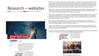 Research – websites
Written style – the written style for this article by the empire is to use quotes and reviews and puns off the show in
order to keep you interested in the review as if you liked the show and then are checking the review this ticks the
boxes for how it should be reviewed keeping it simple and long, going into to each episode individually with a main
starting point as an introduction and then having the different reviews and then moving into the summary of the
series and at the top of a full summary rating in starts which represent how the review is going to look at it.
Symbolic style – it uses red as its boarder matching to the logo of stranger things which is red they play on this with
the layout of the website focusing on these points it has these bits of red as it moves down the page providing
matches and link backs to the top keeping it color coded as it moves along.
Set up – the set up puts quotations on the left side of the page next to the review to draw attention to a line in the
review without reading it this gives a clear indication of how it is being reviewed and weather it’s a good series or
the reviewer at least thinks it is. This quotation also provides a pun that is linking to the series this shows that the
reviewer knows the type of series he is reviewing.
Fonts – there are a main two types of fonts used in this and that is to keep things smart and simple without
overcomplicating the webpage and these two is another “Calibri” as the main text using the review and a big bold
font for subheading and quotes to ensure that certain parts stand out.
Imagery – the imagery used in this is mainly images of the film and how they are searching for something in the
image and this represents how people have come to this page searching for information about the series whether if
its to watch it or just to look at its still there.
Essentials – color match that is regular on a empire design, advertisements to gain the company money from people
that see the ad, ratings to show it’s a review and images to keep people interested.
 