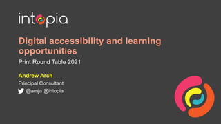 Digital accessibility and learning
opportunities
Print Round Table 2021
Andrew Arch
Principal Consultant
@amja @intopia
 