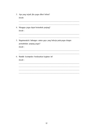 12
3. Apa yang terjadi jika pegas diberi beban?
Jawab:
.................................................................................................................................
.................................................................................................................................
4. Mengapa pegas dapat bertambah panjang?
Jawab :
.................................................................................................................................
.................................................................................................................................
5. Bagaimanakah hubungan antara gaya yang bekerja pada pegas dengan
pertambahan panjang pegas?
Jawab :
.................................................................................................................................
.................................................................................................................................
6. Buatlah kesimpulan berdasarkan kegiatan ini!
Jawab :
.................................................................................................................................
.................................................................................................................................
.................................................................................................................................
.................................................................................................................................
 