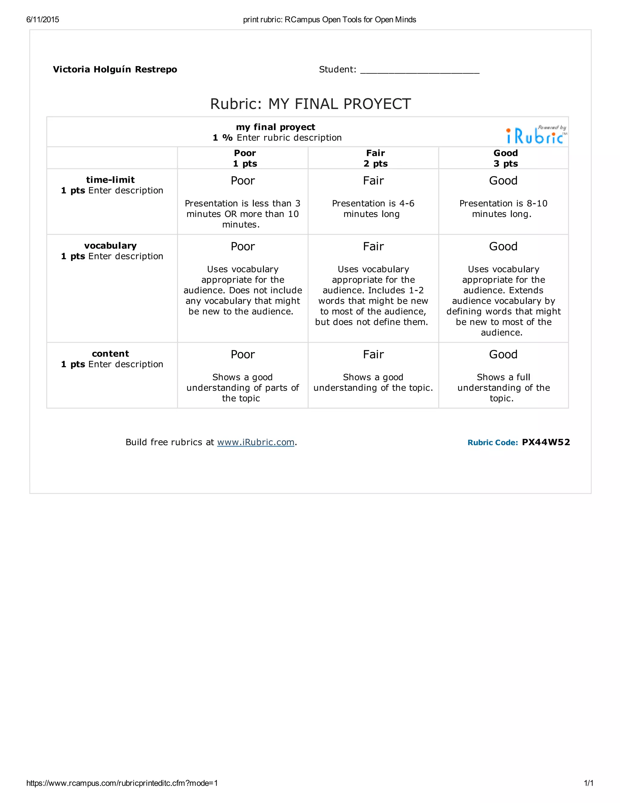 6/11/2015 print rubric: RCampus Open Tools for Open Minds
https://www.rcampus.com/rubricprinteditc.cfm?mode=1 1/1
Victoria Holguín Restrepo Student: _____________________
Rubric: MY FINAL PROYECT
my final proyect
1 % Enter rubric description
Poor
1 pts
Fair
2 pts
Good
3 pts
timelimit
1 pts Enter description
Poor
Presentation is less than 3
minutes OR more than 10
minutes.
Fair
Presentation is 46
minutes long
Good
Presentation is 810
minutes long.
vocabulary
1 pts Enter description
Poor
Uses vocabulary
appropriate for the
audience. Does not include
any vocabulary that might
be new to the audience.
Fair
Uses vocabulary
appropriate for the
audience. Includes 12
words that might be new
to most of the audience,
but does not define them.
Good
Uses vocabulary
appropriate for the
audience. Extends
audience vocabulary by
defining words that might
be new to most of the
audience.
content
1 pts Enter description
Poor
Shows a good
understanding of parts of
the topic
Fair
Shows a good
understanding of the topic.
Good
Shows a full
understanding of the
topic.
Build free rubrics at www.iRubric.com. Rubric Code: PX44W52