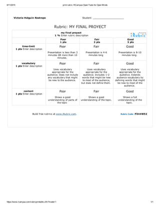 6/11/2015 print rubric: RCampus Open Tools for Open Minds
https://www.rcampus.com/rubricprinteditc.cfm?mode=1 1/1
Victoria Holguín Restrepo Student: _____________________
Rubric: MY FINAL PROYECT
my final proyect 
1 % Enter rubric description
 
Poor
1 pts
Fair
2 pts
Good
3 pts
time­limit 
1 pts Enter description
Poor
Presentation is less than 3
minutes OR more than 10
minutes. 
Fair
Presentation is 4­6
minutes long 
Good
Presentation is 8­10
minutes long. 
vocabulary 
1 pts Enter description
Poor
Uses vocabulary
appropriate for the
audience. Does not include
any vocabulary that might
be new to the audience. 
Fair
Uses vocabulary
appropriate for the
audience. Includes 1­2
words that might be new
to most of the audience,
but does not define them. 
Good
Uses vocabulary
appropriate for the
audience. Extends
audience vocabulary by
defining words that might
be new to most of the
audience. 
content 
1 pts Enter description
Poor
Shows a good
understanding of parts of
the topic 
Fair
Shows a good
understanding of the topic.
Good
Shows a full
understanding of the
topic. 
Build free rubrics at www.iRubric.com. Rubric Code: PX44W52
 