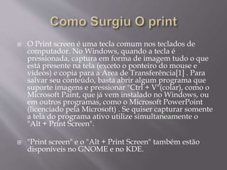  O Print screen é uma tecla comum nos teclados de
computador. No Windows, quando a tecla é
pressionada, captura em forma de imagem tudo o que
está presente na tela (exceto o ponteiro do mouse e
vídeos) e copia para a Área de Transferência[1] . Para
salvar seu conteúdo, basta abrir algum programa que
suporte imagens e pressionar "Ctrl + V"(colar), como o
Microsoft Paint, que já vem instalado no Windows, ou
em outros programas, como o Microsoft PowerPoint
(licenciado pela Microsoft) . Se quiser capturar somente
a tela do programa ativo utilize simultaneamente o
"Alt + Print Screen".
 "Print screen" e o "Alt + Print Screen" também estão
disponíveis no GNOME e no KDE.
 
