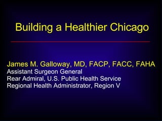 Building a Healthier Chicago James M. Galloway, MD, FACP, FACC, FAHA   Assistant Surgeon General Rear Admiral, U.S. Public Health Service Regional Health Administrator, Region V 