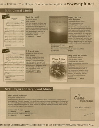 ·M   to 4:30                          P.M.                   C'Lweekdays. Or order online anytime at                                                           www.nph.net -.
      NPH Choral Music

 11It-===~~~
      ~::.~?.;::-;
                   Extol thet;~mb! Extol the Lamb!
                                                                                        lJy JohnA. Behrike
                                                                                                                                                                  Awake. My Heart,
                                                                                                                                                                  with Gladness
                                                                            ~ROOK""Ul


                                                                                        SATB;.R~yb(jard '.                                                       'Arranged    by Richar.d Hillert
                                                              Jobo".ll<hot(A.SCAPl




                                                                                        Twosolidtexfs, One for Easter ~nd                                            5MB, congregation, brass
                                                                                        the other for trye minor fe.stivalof                                         quartet"tilnpani, organ
                                                                                        Saint Michael andAli Angels, are .                                           This powerful arrangement gives new
                                                                                        ysed in combinatIon ""ith a powerful                                         life to a favorite Easter hymn. Optional
                                                                                        new tune. Fresh but accessible.choral                                        brass quartet and timpani parts make
                                                                                        and keyboard" parts make this an      .                                      this a memorable addition to an Easter
                                                                                        exciting choice for the average                                              morring service, (NOTE:The choir music
                                                                                        church choir. 7 pages.          .                                            js available in a printed octivo. The full
                                                                                        lE;28N6076          $1.65                                                    score and instrumental parts are avail-
                                                                                                                                                                    .able as PDF files that will be sent to you
                                                                                                                                                                     asan e-mail attachment. See the NPFI
                                                                                                                                                                     Web site,wyVw.nph.net, for more details,
                                                                                                                                                                     or call Order Services for assistance.] .
                                                                                                                                  Choral octavo, 12 pages                   .
                                                                                                                                  LE28N6064 .•.......................... 1.60
                                                                                                                                                                       $
                                                                                                                                  Full'score and instrumental parts, 24 pages (e-mail POt:)

                                   o Dearest Jesus
                                                                                        o Dearest      Jesus                      lE2~N6065       ;                  $12.50·
                                     SA'tlIond~...,;,.,:r·                              Arranged by Harold R. Vetter
      !dwml_.151.'-J""1,.
      Tt,Qobcri""W,"""""'W_73.'"
                                                                                        SATB,keyboard                                                            . Deep Were His Wounds
                                                                                        The three stanzas of the classic"                                          Text by William Johnson          .
                                                                                         Lenten hvmn "0 Dearest Jesus"
                                                                                                                                                                   Tune by Leland Soteren.
                                                                                        are set In a traditional Baroque
                                                                                        style that appeals to singers and                                         Arwngedby      Ron Besemer
                                                                                        Jisteners alike;*The flowing piano                                        SAB or SM~.optrof)al instrument
                                                                                        accQITIPilniment and elegant SATB                                         in C,orga,n'             .      .
                                                                                        choral writing maKe tliisan excel-                                        Introduce a' newer Lenten hymn,
                                                                                        lent piece for use during Lent                                            Christian Worship hymn 107, to .
                                                                                        and Holy Week. 8 pages.                                                   the congregation usinqthis acces-
                                                                                        lE28N6078           ~..$1.65                                              sible and interesting arrangement.
                                                                                                                                                                  Included are both $ABand' SATB
                                                                                                                                                                  settinqs for an added stanza.
                                                                                                                                                                  11 pages.
                                                                                                                                                                  lE28N6038~ ...~    ....,.$1 ~25




      NPH Organ and Keyboard Music

                        The Creati.veHymnodist                                                                                                                                    The
                        Arri:mged           by Kenneth Kosche.
                        Each collection in tl:ris series has 20 easy settings for familiar hymn tunes designed. to be played on.
                                                                                                                                                           .
                                                                                                                                                                              C~
                        organ, piano, or electronic keyboard. EacH simple but creative alternative includes a brief introducti.on,                                                        Hymnodist
                        two varied settings, and instrumental melody and descant partsJor both e anQ B:.flat instruments. The
                        keyboard and instrumental parts are simple 'enough for beginning players and ,provide skillful players
                        with settings that require litt,le preparation.         .                               , '

                         Lent andEaster, 45 pages
                         lE2 7 NOO  16•...:,     ,.......•. $16.00
                                                           ~
                         Easter, Ascensi.on, and Pentecost, 47 pages
                         tE27N0037:.: .................•...;$18.00




IN 2004'                           CERTIFICATES WILL HIGHLIGHT 20-25                                                                 DIFFERENT PASSAGESFROM THE NIV.
 