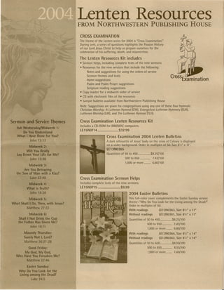'Lenten Resources
                                     FROM NORTHWESTERN PUBLISHING HOUSE

                                      CROSS EXAMINATION
                                       The theme of the Lenten series for 2004 is "Cross Examination:'
                                       During Lent, a series Of questions highlights the Passion History
                                     . of our Lord Jesus Christ to help us prepare ourselves for the
                                       celebration of his suffering, death, and resurrection,

                                     The Lenten Resources Kit includes
                                      • Sermon helps, including      complete texts of the nine sermons
                                      • 'Resources for the nine services that include the following:
                                           Notes and suggestions for using the orders of service
                                           Sermon themes and texts
                                            Hymn suggestions
                                           Psalm and Psalm Prayer suggestions
                                           Scripture   reading suggestions
                                      • Copy master for a midweek order of service
                                      • CD With electronic    files of the resources
                                      • Sample bulletin    available from Northwestern            Publishing   House

                                      Note: Suggestions are given for congregations using anyone of these four hymnals:
                                      Christian Worship: A Lutheran Hymnal (CWl. Evangelical Lutheran Hymnary (ELH),
                                      Lutheran Worship (LW), and The Lutheran Hymnal (TLH).          .


Sermon and Service Themes             Cross Examination              Lenten Resources Kit
                                      Includes a CD-ROM for IBM/MAC computers.
   Ash Wednesday/Midweek'  1:
                                      LE15N0714                        ,$32.99
       Do You Understand
   What I Have Done for You?                                 Cross Examination 2004 Lenten Bulletins
           John 13:11                                        A dark silhouette of Jesus' body on the cross at Calvary is displayed
                                                             on a violet background. Order in multiples of 50. Size 8W' x t l ".
          Midweek 2:
                                                             LE13N0365
         Will You ReaUy
   lay Down Your Life for Me?                                Quantities   of 50 to 450                  $8.25/100

           John 13:38                                                         500 to 950                    7.43/100
                                                                              1,000 or more                 6.60/100
          Midweek 3:
       Are You Betraying
  the Son of Man with a Kiss?
           Luke ~2:48                 Cross Examination Sermon Helps
          MidWeek 4:      ,           Includes complete     texts of the nine sermons.

         What is Truth?               LE15N0715 •...........................$9.99
          John 18:38                                                                2004 Easter Bulletins
           Midweek 5:                                                               This full-color cover complements the Easter Sunday service
                                                                                    theme-"Why      Do You Look for the Living among the Dead?"
What Shall I Do. Then. with Jesus?
                                                                                    Order in multiples of 50 ..
         Matthew 27:22
                                                                                    With   readings              LE13N0363,     Size   8',,'   x 11"
           . Midweek 6: .                                                           Without      readings        LE13N0361,     Size 8'"'' x 11"
     Shall I Not Drink the Cup                                                   . Quantities     of 50 to 450            $8.25/100
    the Father Has Given Me?
                                                                                                      500 to 950              7.43/100
             .John 18:11
                                                                                                      1,000 or more           6.60/100
       .Maundy Thursday:                                                            With   readings              LE13N0364,     Size 8'12" x 14"
        Surely Not I. Lord?                                                         Without      readings        LE13N0362,     SizeB's' x 14"
        Matthew   26:21-28                                                          Quantities    of 50 to 450            $9.50/Hio
        Good Friday:                                                                                  500 to 950              8.55/100
      My (3od. My God.                                                                                1,000 or more           7.60/100
  Why Have You Forsaken Me?
       Matthew 27:46

           Easter Sunday:
   . Why 0'0 You LOOk.for the
     Living among the Dead? .
             Luke 24:5
 