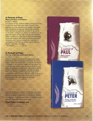 A Portrait of Paul
Making Disciples of All Nations
by David J. Vallesky
In A Portrait of Paul, Professor Vallesky pictures the world
in which this most well-known early missionary lived,
especially as it was relevant to the apostle's early years
and cosmopolitan background. Vallesky also examines
Paul's teaching and leadership activities in the church.
As the author constructs his picture, he looks for wa-ysto
apply the lessons of Paul's life to pastors and leaders of
today's churches. It is here that the book provides plenty
of practical content: How should pastors be prepared for
missionary work? How can outreach be Garried out i;1
congregational life? How can mission boards approach
growth? Papercover. 116 pages.
  PC15N0685                 $11.99




                                                                     ~,~~,
                                                                '// A Qortralt/of              l~
                                                               ·~~P·E.TE
                                                                        R
                                                                     ~itW,      leadership,
                                                                        and humble service
                                                                 ~       I




                                                               .i '
                                                               {.
                                                                                        ~RMI
                                                                    }   ~
 