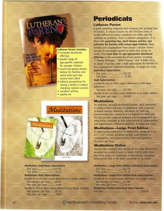 Periodicals
                                                                Lutheran Parent
                                                                 A great parenting magazine that enhances the spiritual lives
                                                                 of families. A valued resource for the Christian home, it
                                                                tackles difficult-to-answer questions and offers real-life
                                                                 solutions to problems-from a Lutheran perspective. LP is
                                                                 filled with parenting tips, short feature articles, and
                                                                 activities for families with school-aged children. Many
                                                                 families and congregations have chosen Lutheran Parent
                               Lutheran Parent includes:         because it encourages parents to build their homes on
                               • increased devotional            Christ. Find more than 55 age-appropriate devotional
                                 offerings                       offerings in the expanded devotional section including
                               • greater range of                "7-Minute Messages," "Bible Pictures," and "A Bible story
                                 age-specific materials          to share." Churches, order a bulk subscription for families in
                                 for younger children            the congregation! Published bimonthly. 32 pages per issue.
                               • sound law-gospel presen-
                                                                 Individual Subscription
                                 tations for families who
                                                                     One year                 $19.99
                                 spend time each day                 Two years                 37.98
                                 around God's Word
                                                                  Bulk Subscriptions
                               • biblical perspectives for
                                                                  Listing for ten or more copies delivered to individual
                                  raising a family in tcday's
                                  changing cultural currents     addresses:
                                                                     One year, per copy       $17.99
                               • excellent writing
                                                                  Bundle of ten or more copies delivered to a single address:
                               • quality art
                                                                     One year, per copy       $16.99
                                                                Meditations
                                                                An inspiring, personal devotional booklet, each meditation
                                                                is clearly'written and easy to understand, with a specie]
                                                                Scripture reading, devotion, and prayer for each day.
                                                                Contributions from pastors in eveT¥ field of ttle WEtS and
                                                                the ELSprovide scriptural guidance and encouragement for
                                                                daily living. Available as bulk subscriptions to congregations
                                                                and organizations. Published quarterly. 96 pages per issue.
                                                                Meditations ....•.... Large I!rint Edition
                                                                A sight-saving publication of Meditations, produced in an
                                                                 81f2"x II" format. Available as bulk subscriptions to
                                                                 congregations and organizations. Published quarterly.
                                                                 96 pages per issue.
                                                                 Meditations Online
                                                                Receive the complete text version of the daily Meditations
                                                                devotion via e-mail at work OJ home. Online, subscribers
                                                                also have access to search the arehive of pa~devotiollS.
                                                                Subscription rate is the same worldwide in US funds.

Meditations Individual Subscription
  One year                        $10.00
  Two years                        18.00
Meditations Bulk Subscriptions
Bundle of 12 or more copies delivered to a single address;
  One quarter, per copy •..... $2.25
  Ol'1e year, per C(fpy ••••••••••• 8.60
Bundle of 100 or more copies delivered to a single add res$!.
  One quarter, per copy            $2.10
  One ~ear, Rer ~.py                8.00
 