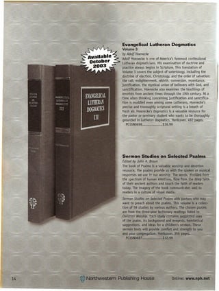 Evangelical Lutheran Dogmatics
Volume 3                        ~              --===-
by Adolf Hoenecke
Adolf Hoenecke is one of America's foremost confessional'l;
Luth~ran dogmaticians. His examination of doctrine and
~ractice aLways begins in Scripture. This translation of ~
Volume 3 covers the subject of soteriology, including the
doctrine of election, Christology, and the order ef salvation: ""-
the call, enlightenment, rebirth, conversion, fepentance.;
justification, the mystical union of believers with God, and -
sanctification. Hoenecke also examines the teactiings oL£-,
errorists from ancient times through the 19th century. At a
time when thinking conceminq justification and sanctifka,     =_
tion is muddled even among some Lutherans, Hoenecke's,         =.
 precise and thoroughly scriptural writing is a breath of
fresh air. Hoenecke's Dogmatics is a valuable reseurce for
the Eastor or seminary student who wants to. b~-tholi,ougFly..:~:;
grounded in Lutheran dogmatics. Hardcover. 492-pages. ~ ~
   PC15N0698                 $36.99




Sermon Studies on Selected Psalms-
Edited by John A. Braun
The book of Psalms is a valuable worship and devotion
 resource. The psalms provide us with the spoken or musical
 responses we use in our worship. The words, distilled from
the spectrum of h[Jm~n emotions, flow from tfie deep fattH
 of their ancient authors and touch the faith of readers
today. The imagery of the book communicates well to
 readers in a culture of visual media.
Sermon Studies on Selected Psatms aids pastors who may
want to preach about the psalms. This volume is a collec-
tion of ~9 studies by various authors. The chosen psalms
are from the three-year lectionary readings listed in
Christian Worship. Each s4ldy contains suggested uses
of the psalm, its background and exegesis, homiletical
suggestions, and ideas for a children's sermon. These
sermon texts will provide comfort and strength to you
and year congregation. Hardcover. 356 pages.
   PC15N0687......•.........•.. $32.99




                                  Online: www.nph.net
 