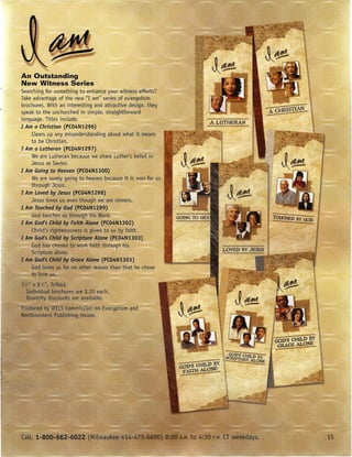 An Outstanding
New Witness Series
Searching for something to enhance your witness efforts?
Take advantage of the new "I am" series of evangelism
brochures. With an interesting and attractive design, they
speak to the unchurched in simple, straightforward
language. Titles include:
I Am a Christian (PC04N1296)
    Clears up any misunderstanding about what itmeans
    to be Christian.
I Am a Lutheran (PC04N1297)
    We are Lutheran because we share Luther's belief in
    Jesus as Savior.
I Am Going to Heaven (PC04N1300)
    We are surely going to heaven because it is won for us
    through Jesus.
I Am Loved by Jesus (PC04N1298)
    Jesus loves us even though we are sinners.
I Am Touched by God (P(04N1299)
    God touc es us throug his Word.
I Am God's Child by Faith Alone (P(04N1302)
    Christ's righteousness is given to us by faith.
I Am God's Child by Scripture Alone (P(04N1303)
    God has cbosen to W(}l:I< faith through his
    Scripture alone.
1 Am God's Child by Grace Alone (P(04N1301)
    God lovesus for no otlier reason than that he chose
    to love
 