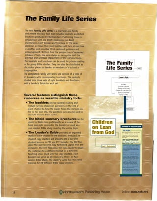 lIIe FamilY Life Series
      The new Family Life series is a marriage and family
      enrichment ministry tool that includes booklets and bifold
      brochures produced by Northwestern Publishing House in
      conjunction with the WELSCommission on Adult
      Discipleship. Each booklet and brochure in the series
      addresses an issue that most families will face at one time
      or another and provides Christ-centered guidance and
      encouragement. Written from the perspective of redeemed
      children of God, the series helps us recognize both the
      practical and spiritual implications of the various issues.
     The booklets and brochures can be used for private reading
     or for group Bible studies. They can also be distributed as               The Family
     discussion pieces to leaders or members of a school or
     congregation.
                                                                               Life Series                                                                     Set I


     The completed Family Life series will consist of a total of
     24 booklets with corresponding brochures. The series is                                          leader's Guide         e------'
     divided into three sets of eight booklets and brochures,
     with a Leader's Guide for each set.                                                                   Priorities
                                                                                                    Christian Education
                                                                                                    Dealing with In-Laws
                                                                                                Children on Loan from God
                                                                                                    Spiritual Leadership
     Several features distinguish these                                                                Family Conflict
                                                                                                                      Parents
     resources as versatile ministry tools:                                                                           es

       • The booklets provide general reading and
         include several discussion questions at the end of
         each chapter to help the reader focus the message on                                                        Schumacher
         his or her own life. The questions can also be used to
         lead 20-minute Bible studies.
       • The bifold summary brochures can be
         given to Bible class participants as a review of the
         basic concepts covered in the booklet or used as a
                                                                    Children
         one-session Bible study covering the entire topic.         on Loan                                Children on Loan from God

                                                                                                             &ifts,...,God

       • The Leader·s Guide provides an expanded
         study of each chapter in the booklets. Included are
                                                                    from God                               Y-Ihat changes


                                                                                                           changes
                                                                                                                             may
                                                                                                           of a child? Some parents
                                                                                                                     0$ a secrace
                                                                                                                                     come


                                                                                                                                        they
                                                                                                                                               ~th
                                                                                                                                              YJeW

                                                                                                                                                 have
                                                                                                                                                      the birth
                                                                                                                                                      these
                                                                                                                                                          to
                                                                                                           endure.  Why     do you    think    they     feel
                                                                                                            that way?

         student copy masters and answers and a CDwith                                                     "Sons are a heritage from the




                                                                                                                                            --
                                                                                                           LORD.children a reward from
         student lessons in PDF and RTFformats. The PDF files                                              him. BI•• sed i. the man who_
                                                                                                           qui_r is full of them," Psalm 127:3.5

         allow the user to print fuLLyformatted copies from the
         computer. The RTFfiles allow the class leader to adapt
         the materials to a different format or a different
                                                                       Laurie f. Biedenbender
                                                                                                             _ .•.......•..•..
                                                                                                             Pe:arm127 romoo. wthal ~
                                                                                                             •• agMII aiftfRxD
                                                                                                             thatthey

                                                                                                             of_'
                                                                                                                              Gad--...-d.
                                                                                                                                                         _



                                                                                                             'MW:ant8tldl&cfafll!l:~
         teaching style. Used with the copy masters, each                                                    ~9f'l"Muetfrougttourdlldret'l?

                                                                                                             1rl~17.26,00d""".tJout
         booklet can serve as the basis of a three- or four-                                                 ••••••••
                                                                                                             detemWIed
                                                                                                                      ,, __         "1Godl
                                                                                                                            the IJmIJs set for Ibem
         session Bible study. The Leader's Guide has the entire                                              ••••ee ••••••
                                                                                                            -shouIdhe.a
                                                                                                                         _
                                                                                                                             nw.t ..••• ~
                                                                                                                                         ••••••...."
                                                                                                            ___ 10 Olrchldren                 God •••
         material for 28 different Bible class sessions.                                                    ~                            ~     haw

                                                                                                            ~          to place them tOto. our

                                                                                                            __
                                                                                                            r.nJiee. WhtIt~do
                                                                                                                             "",,_t
                                                                                                            "'-"""""""""""
                                                                                                            ftcmGodwl~~
                                                                                                            _Ihom. _<A •••• -.
                                                                                                                               ••              ..•...




16                                                                                                         Online: www.nph.net
 