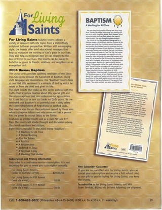Saints                                                  No one likes the thought of being wet for a long
                                                                       time. Think of a toddler squirming in a squishy dia-
                                                                       per or an adult caught in a cold, April shower. What
                                                                       uncomfortable pictures flash before the mental
                                                                       video screen! The very thought makes us shiver.
For Living Saints bulletin inserts address a                              For a child of God, the picture of being wet for a
                                                                       lifetime evokes a far different reaction. Instead of dis-
variety of relevant faith-life topics from a distinctively             comfort and chills, the Christian senses the warmth
scriptural Lutheran perspective. Written with an engaging              and comfort that radiate from the promises that are
                                                                       ours through the water of Holy Baptism. Through this
style, the inserts offer brief educational messages that               washing of water and the Word, the holy God comes
help us recognize the working of God's grace in our lives.             into our lives and leaves us "wet"for life. God comes
                                                                       to us through this Sacrament and engulfs us in his
They also help us recognize how we can respond to the                  powerful grace. Although this washing happens only
                                                                       once, it is so powerful that it drenches our parched
love of Christ in our lives. The inserts can be placed in              souls with the sweet refreshment of forgiveness over
bulletins or given to friends, relatives, and neiqhbots as an          and over again. Baptism is a washing with lasting
                                                                       effect. It's no wonder luther, the great reformer, once
evangelism tool.                                                       said, "Every Christian consequently has enough to
                                                                       learn and to practice all his life in regard to Baptism"
                                                                       (Large Catechism, Janzow translation, p. 103).
                                                                          Can Baptism mean so much throughout my entire
                                                                       life? Scripture says so. In fact, God has much to say
                                                                       about this washing of water with the Word. The var-
                                                                       ious forms of the word baptize occur over one hun-
                                                                       dred times in the New Testament, The apostle Paul
                                                                       states, "You were washed, you were sanctified, you
                                                                                                                                                     ,in-a-lifetime e
                                                                                                                                                     ngs are eternatent •


                                                                                                                   ."- -             r f' '. e of the Lo d
                                                                                                                   Read carefulJ         0 obi Gad" (1 C .' Jesus Christ
                                                                                                                   You Were ~ Yo and rejoice Nor onnthians 6'21)
                                                                                                                  declared in~eansed. You we~e se;ce ~he passive 'verbs
                                                                                                                 past tense Itocent before God's thapart. YouWere        .
                                                                                                                    .         . ,san                   rone Nt·
                                                                                                                 smcker, but no          aCcomplished fa    . 0 'ce the
                                                                                                                declared. In B one can Change wh ct. Let skeptics
                                                                                                               and washed c~t,sm          We have been at God has
                                                                                                                                  a
                                                                                                               our lives forever ; The water of Bap~~ited in Jesus
                                                                                                              sure and SOlid ,:       God makes a to sm Willaffect
                                                                                                              nor a son of m' Gad,s not a mat th mise, it stands
                                                                                                                                r
                                                                                                             (Numbers 23'1: )' that he should ~ha at he should lie
                                                                                                                Think of yo~r ba       .                 nge his mind" '
                                                                                                           face the rn!              Phsm eve
                                                                                                           face. Reme;;;or with Water /:; mOrning as you
                                                                                                          through th bber that God has ppmg from YOUr
                                                                                                            .             e 100d f                washed
                                                                                                         g,veness upo               a Jesus and p         you Clean
                                                                                                         evel)' one of n you through Bapt.oured that for-
                                                                                                        th                 You i th                ISm "B
                                                                                                            e forgiveness 'f n e name of Je'              e baptized
                                                                                                       the Water of B o. Your sins" (A t sus Christ for '
                                                                                                      life. This prec' apt,sm, We have ~ 5 2:38). Through
                                                                                                                          'ous Water warms        een washed for
                                                                                                                                                 and Comforts Us.




                                                                                                   J~                           fE®.
                                                                                                       C2003 NOrfhWerternPublishin                        14NOf184ZS
                                                                                                                                     8 HouS(!'. All rights ~erved.
                                                                                                                                                                       rl


                                                                New Subscriber Guarantee
                                                                If you are not satis.fied with For Living Saints, you can
                                                                cancel your subscription and receive a fuLLrefund. And,
                                                                as our gift to you.for trying For Living Saints, you keep
                                                                the inserts.
 