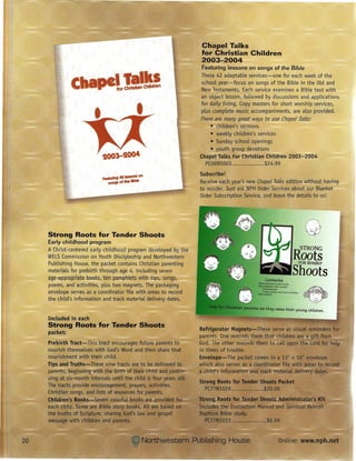 Chapel Talks
                                                             for Christian Children
                                                             2003-2004
                                                             Featuring   lessons on songs of the Bible



          c                                                  These 42 adaptable services-one     for each week of the
                                                             school year-focus on songs of the Bible in the Old and
                                                             New Testaments. Each service examines a Bible text with
                                                             an object lesson, followed by discussions and applications
                                                             for daily living. Copy masters for short worship services,
                                                             plus complete music accompaniments, are also provided.
                                                             There are many great ways to use {Ilape! Talks:
                                                                 • children's sermons
                                                                 • weekly children's services
                                                                 • Sunday school openings
                                                                 • youth group devotions
                                                             Chapel Talks For Christian Children 2003-2004
                                                               PC06N5003                 $24.99
                                                             Subscribe!
                                                             Receive each year's new Chapel Talks edition without having
                                                             to reorder. Just ask NPH Order Services about our Blanket
                                                             Order Subscription Service, and leave the details to us!




Strong Roots for Tender Shoots
Early childhood    program
A Christ-centered early childhood program developed by the                                                   STRONG
WELSCommission on Youth Discipleship and Northwestern
Publishing House, the packet contains Christian parenting
                                                                                                        Roots
                                                                                                          tender
                                                                                                           FOR
materials for prebirth through age 4, including seven
age-appropriate books, ten pamphlets with tips, songs,
                                                                                                        Shoots
poems, and activities, pLus two magnets. The packaging
envelope serves as a coordinator file with areas to record
the child's information and track material delivery dates.
                                                                                      as they raiee their young children.

Included in each
Strong Roots for Tender Shoots
packet:
 