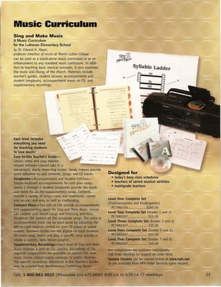 Music Curriculum
Sing and Make Music
A Music Curriculum
for the Lutheran Elementary School
by Dr. Edward H. Meyer,
professor emeritus of music at Martin Luther CoLLege                                                                SingW --""'"----~~-----~~---~           ..
                                                                                                                                                             ~
Can be used as a stand-alone music curriculum or as an                                                                      afid     O;r
                                                                                                              JV1akeMus"-
enhancement to any standard music curriculum. In addi-
tion to teaching basic musical concepts, it also examines                                                                                  SyUable Ladder
the music and liturgy of the church. Materials include                                                                                          so
teacher's guides, student lessons, accompaniment and                                                                            se   »>:    t:r----B
student songbooks, accompaniment music on CD, and                                                                                                fa
supplementary recordings.
                                                                                                      .      . ,,,.,','.




                                      '-":-.:.-:
                                                   ."    .,,'
                                              ... ::::   .,.                                                 , .... :.               ~
                                                                                                             .. -          .'        ~



                                                                ,   •   '"   ••   ,.   it    ••••     :.:.




                                                                                            Designed for
                                                                                                    • today's busy class scheduLes
                                                                                                    • teachers of varied musicaL abilities
                                                                                                    • multigrade teachers


                                                                                            Level One: CompLete Set
                                                                                            (Prekindergarten and Kindergarten)
                                                                                                    PC76N0106                                   $260.00
                                                                                            LeveLTwo: Complete Set (Grades 1 and 2)
                                                                                              "PC76N0207 ......•..........                       315.00
                                                                                        ,~etel Three: Complete Set (Grades 3 and 4)
                                                                                                    :PC76N0307                                   315.00
                                                                                            J&vet Four: Co plete Set (Grades 5 and 6)
                                                                                               "I~(J6N0407                                       315.00
                                                                                            level Five: Complete Set (Grades 7 and 8)
                                                                                                    PC76N0507 ...•...•.....•...                  315.00
 