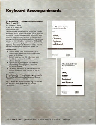 34 Alternate Hymn Accom·paniments.
 Sets 1 and 2
        by ~dl:Xard H. Meyer
 34 8 h"x"11" sheets/set
        t                                                                  34 Alternate Hymn
 DifficuLtylevel: Easy
                                                                           Accompaniments
 These aLternate accompaniments of hymns from Christian                     Set I

 Worship are crafted to be pLayeCl::on any type of ke.yboard
 instrument, Each setting may ~e used te-introducgjjyrnn                    Advent,
 sjAging in worship services. Brackets in the music show
 where a .s~prt hymn'~jntfoductiQtl may begirt Eaclls.etting                Chrisu.nas,
 prpyides an interesting three-p~ft: texture, which can be                  Epiphany,
 used to support tbesinging ofthe congregation or choirs,
 ~speciaLly those comprised of children's voices. Included                  and General
 are selections for specific seasons and generaL use.
 Q,ther Features:
   ···."Profe~~or-Mey~[~~freshcbutl;traditional styLe of
       -comJ1~sing wtlL:iLappeaLto-o;ganists and keyboard
_.      pLayersof aLiabfLities.·~
     • Each set has a tune and titLe index and a table
        that fists the hymn numbers-of five current
 =      Lutheran hymnals:
        Organists and keyboard pLayers can use these
        simple settings ffir congregation, chQir, and                                       34 Alternate Hymn
        solo~accompanlments.        ~-       _                                              Accompaniments
        The settings are printed on one side of Loose-Leaf,                                 Set 2

        punched, heavy stock paper that can be kept in
        a binder.                                                                           Lent,
 34 Alternate ~ymIPAccomp-animents
J.·et   1: Ad¥ent, Christmas, Epiphany, and General
                                                                                            Easter,
 . PC27N00:35•..•.••••• ;; .•.••.. $14.00                                                   Pmt~cOS.~
 34 Alternate Hymn Accompaniments                                                           and General
 Sa 2: Lent, Easter, Pentecost, and GeJ]eral
   PC27N0036 ••••.•.•••.•••..•.. $14.00




                                   ~
 Call: 1-800.-662-60.22            (Mllwaukee 414-475-6600)    8:00   A.M.-to   4:30   P.M. CT weekdays.
 