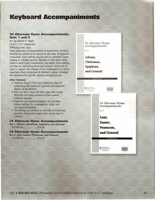 34 Alternate Hymn Accompaniments,
                Sets 1 and 2
    '1"'' '
                An: 'by,Edward H. Meyer
                 ::;      ...
                                                                             34 Alternate Hymn
                       .   ;;




r               34 8 W' )('~ 1" sheets/set
                              ~
                Difficulty level: Easy
                These alternate accompaniments of hymns from Christian
                                                                             Accompaniments
                                                                             Set 1

                Worship are crafted to be played on any type of keyboard
                instrument. Each setting may be used to introduce hymn        Advent,
                ~inging in worship services. Brackets in t.he music show
              . where a short hymrftntroductifn"may brgln. Each setting       ChrisQnas,
                provides an interesting three-part texture, which can be      Epiphany,
                used to support the singing of the congregation or choirs,
                especially those comprised of children's voices. Included     and General
                are selections for specific seasons and general use.
                                                                                               Ed •••.
                                                                                                    ard 1I :Icycr
                 Other features:
                !±iU0~Pr.Qfe~~oJJ:1eyer's fresh but)radition~ntyle  of
              ,       compbsing will appeal to organists and keyboard
                                                                             ~o.I.'orthwestem
                      players of all abilities.                              1f ~~-2-H3Jse
                                                                                  _w.nph.net

                    • Each set has a tune and title index and a table
                      that lists tl'ie hymn numbers of five current
                      Lutheran -hymnals.
                    • Organists and keyboard players can use these
                      simple-settinqsfor congregation, choir, and                                             34 Alternate Hymn
                      solo accompaniments.       ~:~                                                          Accompaniments
                  -. The settings are printed on one side of loose-leaf,                                      Set 2

                      punched, heavy stock paper that can be kept in
                      a binder.
               34 Alternate Hymn Accomeaniments
               Set 1: Advent, Christmas, Epiphany, and General
                  PC27N0035            c••••••••   $14.0~0

               34 Alternate Hymn Accompaniments
               Set 2: Lent, Easter, Pentecost, and General
                  PC27N0036                        $14.00                                                             '."M'99
 