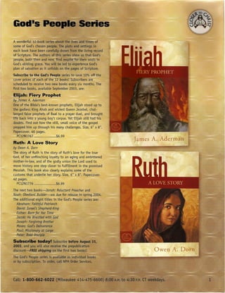 A wonderful 12--book series about the lives and times of
some of God's chosen people. The plots and settings in
each book have been carefully drawn from the living record
of Scripture. The authors of this series show us that God's
people, both then and now find respite fOTtheir souLSin
God's abiding grace. You wiLL led to experience God's
                               be
plan of salvation as it unfolds on the pages of Scripture.
 Subscribe to the God's People series to save 10% off the
 cover prices of each of the 12 books! Subscribers are'
 schedl!ledJo receive two new books every six months. The
Jirst two boo~s; available S~ptember 2003, are:
Elijah:, FiEtryProphet
oy James A. Aaerman
One of the Bible's best-known prophets, Elijah stood up to
the godless King Ahab and wicked Queen JezebeL, chal-
lenged false prophets of Baal to a prayer duel, and brought
~ife back into a young boy's corpse. Yet Elijah still had -his
doubts. Find out how the still, small voice of the gospel
propped him up through his many challenges. Size, 6" x 8".
Papercover. 46 pages.
   PC12N1767                 $6.99
                                                                 James A. Aderman
Ruth: A Love Story
by Owen A. Darn
The story of Ruth is the story of Ruth's love for the true
God, of her unflinching loyalty to an aging and embittered
mother-in-law, and of the godly union the Lord used to
move history one step closer to fulfillment in the promised
Messiah. This book also clearly explains some of the
customs that underlie her story. Size, 6" x 8". Papercover.
42 pages.
  PC12Nl776                   $6.99
 