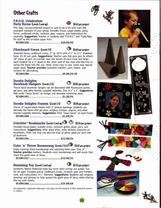 --------------------------------..,.


Other Crafts
F.R.O.G. Celebration                                          ~
Party Horns (Levels 3and up)                                  ~        $0.42 project
                                                                           per
This easy, success-oriented project is sure to be a hit with even the
youngest members of your group. Includes tissue, paper plates, party
horns, cardboard circles, nontoxic gLue, crayons, and instructions for
assembLy. Suggestion: Teacher or students add "F.R.O.G." and "FuLLyReLy
On God" to the unroLLed paper horn.
  SC10N1356                                   $20.99/50

Fiberboard         Cones (Levels 1-3)                         ~      $0.40 project
                                                                          per
Assorted heavy cardboard cones, 5" to 10" H with 2 '12" to 3 '12" diameter
base. 25-30 per pack. Suggestions: Teacher uses hot gLue gun to attach
18" piece of yarn on outside near the mouth of each cone and heLps
each student tie a 1" bead to the other end of the cone and then try to
swing the bead into the cup. Note: Cones vary in size. Some may require
larger bead. Teacher provides washabLe markers, yarn, beads, and
stickers for decorating.
   SC10N1389                                $9.99/25-30

Doodle Delights                                               ~
Doorknob Hangers                 (Levels 2-4)                 0      $0.06 project
                                                                          per
Precut bLack doorknob hangers can be decorated with fluorescent paints,
geL pens, and other teacher suppLied materials. Size, 8 '12" x 3". Suggestions:
Add words "Jesus Saves" on hanger and decorate remaining areas.
  SClON1391                                     $1.29/24

Doodle Delights Frames                    (Levels 1-3)        ~        $0.10 project
                                                                           per
Precut, 6"-square bLack frames with 3" picture openings. Students can
decorate the frame with geL pens, reLigious stickers, sequins, and other
teacher-suppLied materials. Suggestions: Print "Jesus Saves" on each frame.
   SC10N1386                                    $1.99/24

Colorlite™ Bookmarks                  (Levels 3and up)   Ct       ev    $0.54 project
                                                                            per
Includes tissue paper, acetate strips, nontoxic gLitter gLaze, yarn, and
instructions. Suggestions: After gLaze dries, write memory treasures on
bookmarks. Note: Use only one pea-size drop of glitter glaze for each side
of bookmark.
   SClON1394                                  $12.99/24

Color In' Throw Boomerang            (Levels 3 & 4)~  $0.67 project
                                                           per
Enjoy coLoring these boomerangs and watching them soar. Size, 8".
Teacher provides markers. Students coLor boomerangs and add words that
share the good news of Jesus.
  SC10N1357                                 $15.99/24

Humming          Toy (Levels 3and up)                         ~        $0.52 project
                                                                           per
Authentic Native American-styLe toy hums when strings are pulled. Fun
for aLLages! Includes precut cardboard circles, nontoxic gLue and markers,
cord, and instructions. 6 '12" diameter. Suggestions: Students add reLigious
drawings and phrases to heLp spread the good news of Jesus whiLe sharing
the toy with others.
  SC10N1360                                            $24.99/48

ALLtrademarks, registered trademarks, and Logos are the property of their respective owners
or hoLders.
 
