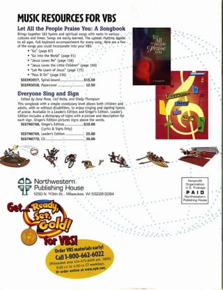 MUSIC RESOURCES FOR VBS
Let All the People Praise You:.A Songbook
Brings together 183 hymns and spirituaL songs with roots in various
cuLtures and times. Songs are easiLy Learned. The upbeat rhytQm~ a!;lp~aL
                                                                                                               $           II' '" "' ••
                                                                                                                                                                                         "e
                                                                                                                                                                                              II>
                                                                                                                                                                                                           '"
                                                                                                                                                                                                                     '"    .,
                                                                                                                                                                                                                      • •• •
                                                                                                                                      Ii>                                                                   <lI
                                                                                                                                                                                                                                            ill
to aLLages. FuLL  keyboard accompaniment for every song" H~re are a few",                                                              1l                                         •••
                                                                                                                                                                                                                                                      '" ••
of the songs you couLd incorporate into your VBS:                      ....,    * " " ••                                                                                                 '"          !Ii                   •                e                   ••
       • "Go" (page 87)                                          " .,'" '" " '                                                                                                                                  •                                     '"
                                                                                                                                                                                                                                                                      $1/

                                                                                                                                                                                                                                                                             •
                                                                                                {j
                                                                                                                                                                                                                      ••                                   •• ••••
                                                                                                                                                                                                                                                                      tl


       • "Go into the WorLd" (page 91)                        '"             ••                                                                                                                !Ii          1l       •• ••     III
                                                                                                                                                                                                                                      ill
                                                                                                                                                                                                                                                  "                   !Ii

       •• "Jesus Loves Me" (page 158)              . -s.                            ••                                                                                                                                                 e
                                                                                                                                                                                                                                                                            '"
       •• "Jesus Loves the little Children" (page 160)                                                                                                                                                                                       ••
       •• "Let Me Learn of Jesus" (pa.ge 175)"      ,<       'iii'


       •• "Pass It On" (page 236).,              '"       Ii>    "
                                         '"   {fI                                 &.
  SC03N3017, SpiraL-bound         it.: ...•.. :'         $1~.50
   SC03N3018, Papercover .....•...... ;~                  12.50                                                                                                                                                                                                  ••

Everyone Sing and Sign                                                                                                                                                                                                                                                      ••
  Edited by Jane Mose, Carl'Nolte" and Shelly'Thompson
                               ~
                                                                          "
                                                                          ~                                                                                                                                                                                                      •
This songbook with a simpLe vocabuLary level aLLowsboth children ang ••
aduLts, with or without disabilities, to enjoy"singin,g ~nct signing' hYll1ns
of praise. AvaiLabLein a.Leader's Edition, and -Singers Edition. Leader'~)
Edition includes a dictio,na.ryof'sig'ns" with a' picture and description f9r
each sign. Singer's Edition pictures signs above the words.                 ~                                       1>
  SC07N0768, Singer's) Edition                          ,,$10.00             ••
                 (Lyrics ,& Signs OnLy)'                                     '"
  SC07N0769, Leader's Edition                              25.00              •.
  SC07N0770, CD          ~....•.......................•  " 30.00               ':
                           ~                                             a
                                                                                                                                                                                                                ••



                                                                                                     ,    •

                                                                                                               .

                                                                                                               ,
                                                                                                                   '~~




                                                                                                                           .~
                                                                                                                                      If;,

                                                                                                                                           IS:

                                                                                                                                             «-



                                   !5;                       ~       ~       t'   ••   "

             Northwestern                                §                                 ••                                                                                                           Nonprofit
                                                                                                                                                                                                       Organization
             Publishing House                                                                                                                                                                          U.S. Postage
                                                                                                                                                                                                           PAID                                             ,oil.
             1250 N. 113th St., Milwaukee; WI 53226':.3284                                                                                             ••
                                                                                                "                                                                                               Northwestern                                                           •
                                                                                                                                                                                               Publishing House                                                      ••
                                                                                                                                                            '"'" •• •
                                                                                                                                                                             OIl

                                                                                                                                                  Ii

                                                                                                      ., "          ••          Ci·
                                                                                                                                            '"
                                                                                                          '"
                                                                                                                                                                  If

                                                                                                                                                                        .,
                                                                                                                   ••
                                                                                                                            ••                                               "•
                                                                                                     '" '*'                           '"
                                                                                                                    iii>


                                                                                                         " ••
 