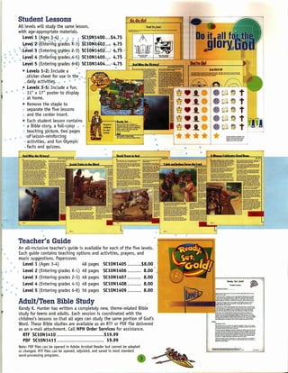 Student Lessons
            All levels will study the same lesson,
            with age-appropriate materials.
               Levell (Ages a-4) " <I •• " ~q,0,N1400 .... $4.75
                             ';' •• '" <!If! ~ , " ""'     ') '"
               ~ev~r2"t;~ntering grades 'k-1» ~C1:0N:qfO,1) "I ;.75
                                                                 ...
              @         ,                                 *     r-   ~    f.'   tf>,

     '" ~ ·,.Level'3 (Entering grides -2-3') SC10N1402 ~ 4.:75
 ~.,    Ii>    Level 4 ('~nfelng@grad:siil4-5) SC10N1403             4.7'5
            5 ~                                                   •

I"
I)
               Lel{el 5 (Entering grades 6"'l.8)SC10N1404 ....• 4.75
                                                   ~                  ~
               • Levels 1-2: Include a              •



                                                                                                     ••
                   ,.. ticker sheet for use in the
                     s                                      <b

                  ••daily activitie~. !il   ••   <!>   $   ••




                                                                                                     ••
                              ~'rt  -'lit
                                                                                                        ==-.L...JJ-'~-'-+";!'Z.JL                          L,.(1.~''''9'~'.~U
              ",' levelS 3-5: Include a fun,
    • '" .' '" 11" X 17" poster to display                                                                 ~
                  i!iat home.
                                                                                                           ~
               , Remove the staple to
               I/> separate the five lessons

               " and the center insert.
               • Each student lesson contains ~
                •• a Bible story, a full-cglq,r •• -]
                " te?c~in,~ Ri~ture~.two pages !'....
                                                                     I.

                                                                      ~=-----1'"
                                                                                                     •••*
                                                                                                     •*•
                                                                                                    .~*
                                                                                                    -~
                                                                                                    **
                                                                                            .~--...,.
                                                                                                           ~.1..


      •• ~, '* .'of"lesson-remforcmg                   •
 $                   activities, and fun Olympic
                    '"

                     facts and quizzes.
                        II>                             ~~~~----~-~
                                                                          I<
                                                                                              "
                                                                                               "                 "            .




              Teacher's Guide
           An all-inclusive teacher's guide is available for each of the five levels.
           Each guide contains teaching options and activities, prayers, and
I ••       music suggestions. Papercover.
             Levell (Ages 3-4)                48 pages SC10N1405              $8.00
        ••                                                                                   $

i •  "t      Level 2 (Entering grades K-1) 48 pages SC10N1406                  8.00
             Level 3 (Entering grades 2-3) 48 pages SC10N1407                  8.00
                                                                                                                                                                    Ready. Set, GoLd!
             Level 4 (Entering grades 4-5) 48 pages SC10N1408                  8.00                                                                                       Student Lesson


   ~ e .,    Level 5 (Entering grades 6-8) 56 pages SC10N1409                  8.00

              Adult/Teen Bible Study
              Randy K. Hunter has written a completely new, theme-related Bible
              study for teens and adults. Each session is coordinated with the
              children's lessons so that all ages can study the same portion of God's
              Word. These Bible studies are available as an RTFor PDFfile delivered                                                  __                  ~     __ daU.l_' ••••••••••• ••~ •••• "''''' •••••
                                                                                                                                                                 ••••
                                                                                                                                     't"'-..-<fOOf_.,.. ••""".~f>I,.._•••.       ;u,,_'
                                                                                                                                                                                              _lwll,uool   ••


              as an e-mail attachment. Call NPH Order Services for assistance.                                                       top •••••••••    tt>o!"' •••• """dGoo!io"W   •••••• ~·




                 RTF SC10N1410                              $19.99                                                                   ~~~~}f~~~;g
                                                                                                                                     """"~           •••• ~"'I<o ••••"""""tm ••• o=II •••••••••••••••• ~

                 PDF SC10N1411                                19.99                                                                  ••••••••• __
                                                                                                                                             "',.                     ••••.•
                                                                                                                                                                          !t:,_lwll_1>Iy      •••••••
                                                                                                                                                                                                    ""~    ••




              Note: PDF files can be opened in Adobe Acrobat Reader but cannot be adapted
              or changed. RTFfiles can be opened, adjusted, and saved in most standard
              word-processing programs.
 