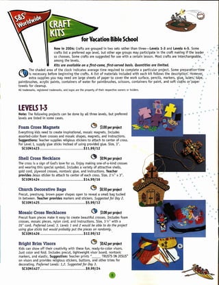 for Vacation Bible School
                              New in 2004: Crafts are grouped in two sets rather than three-Levels       1-3 and Levels 4-5. Some           ••. '" •"
                              crafts list a preferred age level, but other age groups may participate in the craft making if the leader 'l> ,/'
                              so chooses. Some crafts are suggested for use with a certain lesson. Most crafts are interchangeable. ~ *
                              among the levels.                                                                                    •• ••
                              Kits are available on a first-come, first-served basis. Quantities are limited.                                  .• •• '"               ••••
~       The shaded area of the clock indicates average time required to complete a particular project. Some preparation=time       ••
'=Y is necessary      before beginning the crafts. A list of materials included with each kit follows the description" However, * ••.•
        extra supplies you may need are large sheets of paper to cover the work surface, pencils, markers, glu~6Ful6'rs~ta'pe~ ••
paintbrushes, acrylic paints, containers of water for paintbrushes, scissors, containers for paint, and soft cloj:hs 0l'paper   ••
towels for cleanup.                                                                                             .,             '"
All trademarks, registered trademarks, and logos are the property of their respective owners or holders.                 "             •
                                                                                                                    ••

LEVELS 1-3
Note: The following projects can be done by all three levels, but preferred
levels are listed in some cases.

Foam Cross Magnets                                            ~       $1.00er project
                                                                          p
Everything kids need to create inspirational, mosaic magnets. Includes
assorted-color foam crosses and mosaic shapes, magnets, and instructions.
Suggestions: Teacher supplies religious stickers to attach to center of cross.
For Levell, supply glue sticks instead of using provided glue. Size, 3".
  SC10N1423                                   $11.99/12

Shell Cross Necklace                                          ~       $0.94er project
                                                                          p
The cross is a sign of God's love for us. Enjoy making one-of-a-kind crosses
and wearing this special symbol. Includes a variety of attractive shells,
gold cord, plywood crosses, nontoxic glue, and instructions. Teacher                                                                                             fI
provides Jesus sticker to attach to center of each cross. Size, 2 %" x 3".                                               ./11                          I!IJ   •• " "          '"
                                                                                                                                            •• '"
  SClON1424                                    $14.99/16                                                                        •• " •• ~~                              ill

                                                                                                                                  ••
                                                                                                                                     ••        ••                             '"
Church Decorative Bags                                        ~       $0.50er project
                                                                          p                                                             <II       ••                               ••
Precut, prestrung, brown paper shapes open to reveal a small bag tucked                                                                  ill            ••
in between. Teacher provides markers and stickers. Suggested for Day 2.
  SC10N1425                                  $5.99/12
                                                                                                                                                                  •     'iI

Mosaic Cross Necklaces                                         ~       $1.08 project
                                                                           per                                                                                    ••               ••
Precut foam pieces make it easy to create beautiful crosses. Includes foam                                                                                             ••      III

crosses, mosaic pieces, nylon cord, and instructions. Size, 3 WI with a
26" cord. Preferred Level: 3. Levels 1 and 2 would be able to do the project
using glue sticks but would probably put the pieces on randomly.
  SC10N1426                                   $12.99/12

Bright Brim Visors                                            ~       $0.42er project
                                                                          p
Kids can show off their creativity with these fun, ready-to-color visors.
Just color and fold. Includes precut, lightweight visor board, nontoxic
markers, and elastic. Suggestion: Teacher prints "__       TRUSTSIN JESUS"
on visors and provides religious stickers, buttons, and other trims for
decorating. Preferred Levels: 1,2. Suggested for Day 3.
  SC10N1427                                     $9.99/24
 