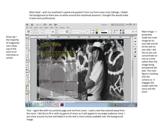 Drop cap –
the majority
of magazines
use a drop
cap at the
start of an
interview or
article.
Main image – I
purposely
made the main
image be on
one side and all
of the text on
one side, I did
this so you can
concentrate on
one at a time
rather than the
image being
lost behind the
text. The main
figure is looking
into the
camera so it
engages the
reader with the
story and the
artist.
Text – again like with my contents page and my front cover. I used a text that steered away from
the norm. I did this to fit in with my genre of music as it will appeal to my target audience more. I
put a box around my text and faded it so the text is more clearly readable over the background
image.
Mast head – with my masthead I copied and pasted it from my front cover onto indesign. I faded
the background so there was no white around the masthead anymore. I thought this would make
it look more professional.
 