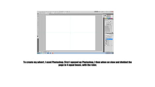 To create my advert, I used Photoshop. First I opened up Photoshop. I then when on view and divided the 
page in 4 equal boxes, with the ruler. 
 