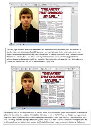 After that, I got my article from word and copied it into the three columns I have done, I did this because it is
   found in most music articles as well as adding structure and making it easier for the target audience to read. I
   got the columns by going into layout and then scrolling down to margins and columns. After clicking that I could
   then choose 3 columns, then I was able to paste my article and then it would automatically go into these
   columns. You can probably notice that I have highlighted the artist and the interviewer in red; I did this because
   it stands out to the readers and also so they know who is saying what.




After dealing with the article I concentrated on the final details of my double page spread. I included who wrote and took
photos for the article, also a website at the bottom of the page as well as the ‘RIFF’ logo and the date and page number. I
have done these, as before there was still quite a lot of empty space left on the page, therefore I needed to fill the space
with something. Also after looking at different magazines almost all of them have who wrote and took the photos for the
article, as well as a web address at the bottom. And final all of them have a page number with the date at the bottom.
 