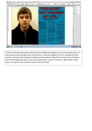 Finally for my double page spread I decided to have a bright blue background, as from my questionnaire my
target audience wanted bright colours that stood out. To get the background I drew a rectangle round the
text then inserted a colour by going to swatches and choosing this shade of blue. However once I had done
that the whole page went blue as it was covering the speech. To get it to the back, I right clicked, scrolled
down to arrange and then clicked the option ‘send text to front’
 