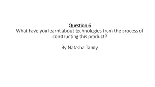 Question 6
What have you learnt about technologies from the process of
constructing this product?
By Natasha Tandy
 