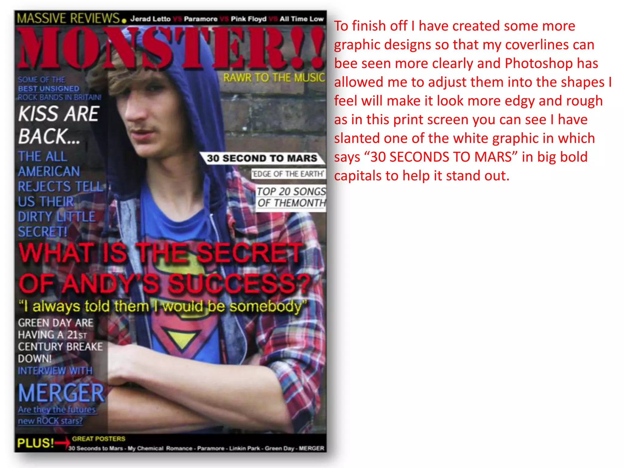 To finish off I have created some more
graphic designs so that my coverlines can
bee seen more clearly and Photoshop has
allowed me to adjust them into the shapes I
feel will make it look more edgy and rough
as in this print screen you can see I have
slanted one of the white graphic in which
says “30 SECONDS TO MARS” in big bold
capitals to help it stand out.
 