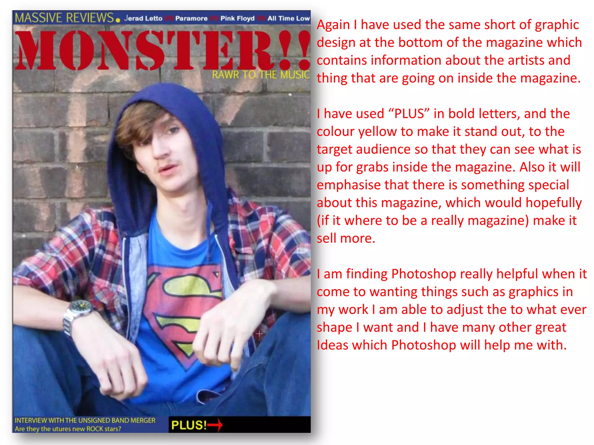 Again I have used the same short of graphic
design at the bottom of the magazine which
contains information about the artists and
thing that are going on inside the magazine.

I have used “PLUS” in bold letters, and the
colour yellow to make it stand out, to the
target audience so that they can see what is
up for grabs inside the magazine. Also it will
emphasise that there is something special
about this magazine, which would hopefully
(if it where to be a really magazine) make it
sell more.

I am finding Photoshop really helpful when it
come to wanting things such as graphics in
my work I am able to adjust the to what ever
shape I want and I have many other great
Ideas which Photoshop will help me with.
 