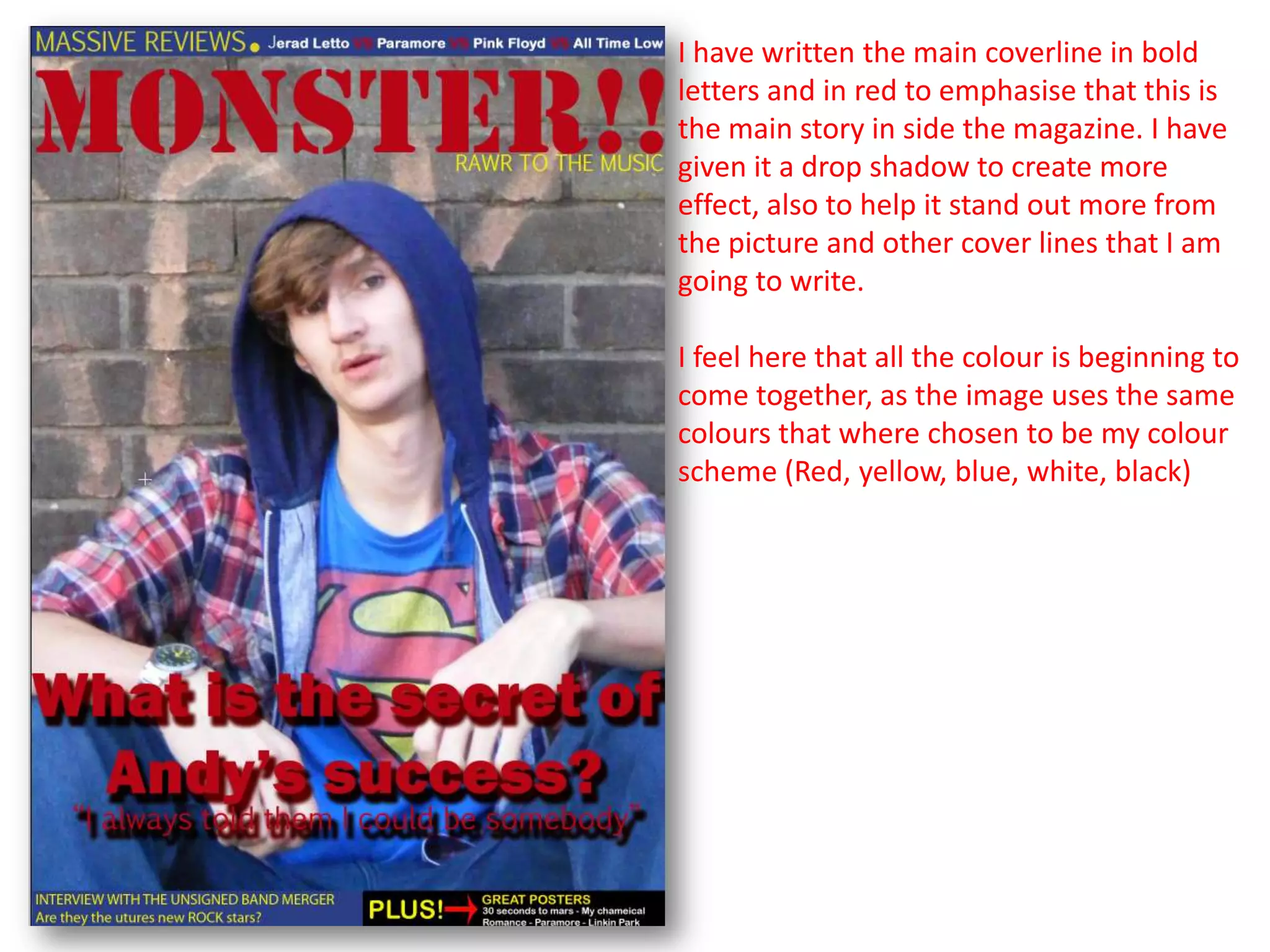 I have written the main coverline in bold
letters and in red to emphasise that this is
the main story in side the magazine. I have
given it a drop shadow to create more
effect, also to help it stand out more from
the picture and other cover lines that I am
going to write.

I feel here that all the colour is beginning to
come together, as the image uses the same
colours that where chosen to be my colour
scheme (Red, yellow, blue, white, black)
 