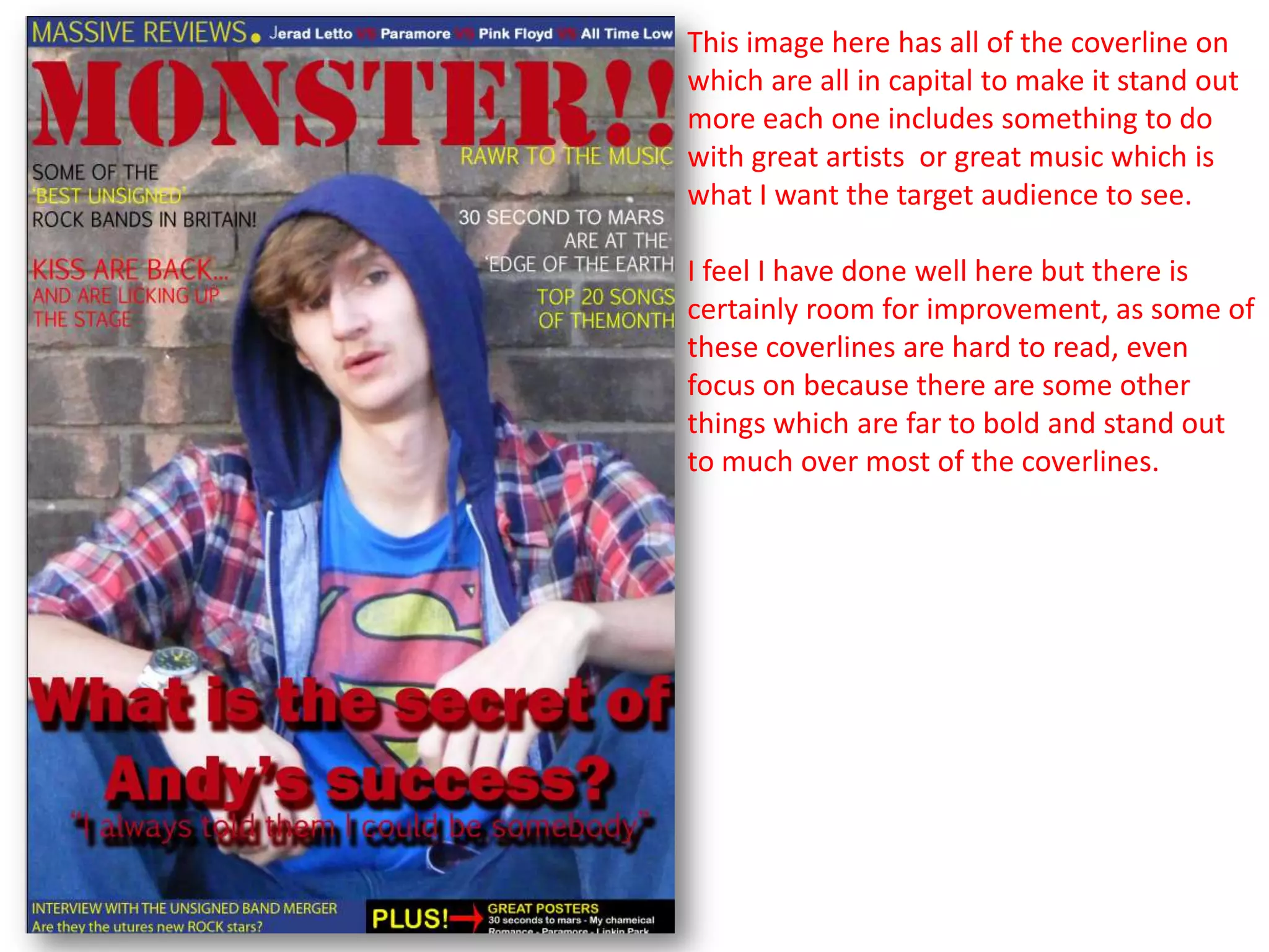 This image here has all of the coverline on
which are all in capital to make it stand out
more each one includes something to do
with great artists or great music which is
what I want the target audience to see.

I feel I have done well here but there is
certainly room for improvement, as some of
these coverlines are hard to read, even
focus on because there are some other
things which are far to bold and stand out
to much over most of the coverlines.
 