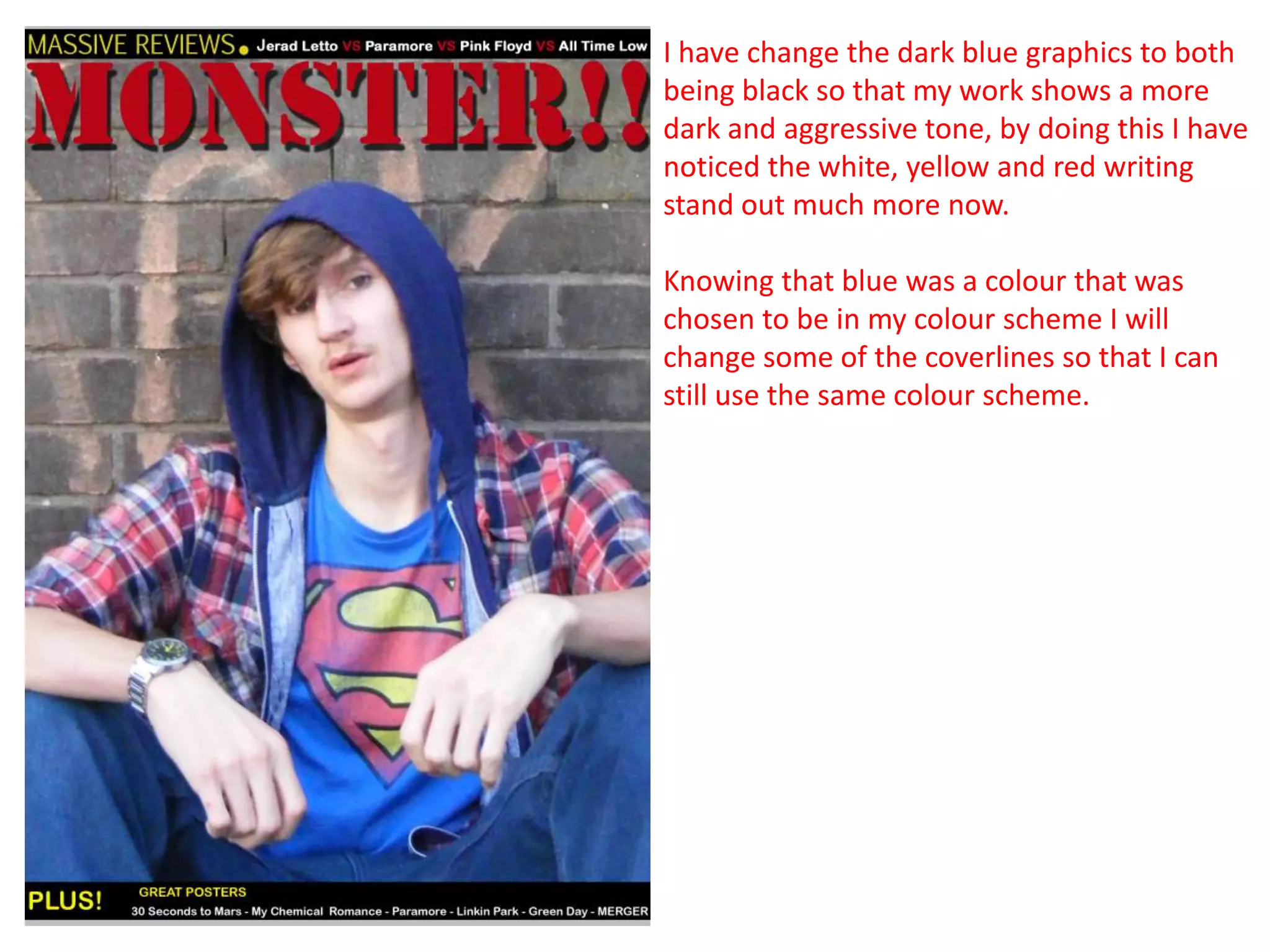 I have change the dark blue graphics to both
being black so that my work shows a more
dark and aggressive tone, by doing this I have
noticed the white, yellow and red writing
stand out much more now.

Knowing that blue was a colour that was
chosen to be in my colour scheme I will
change some of the coverlines so that I can
still use the same colour scheme.
 