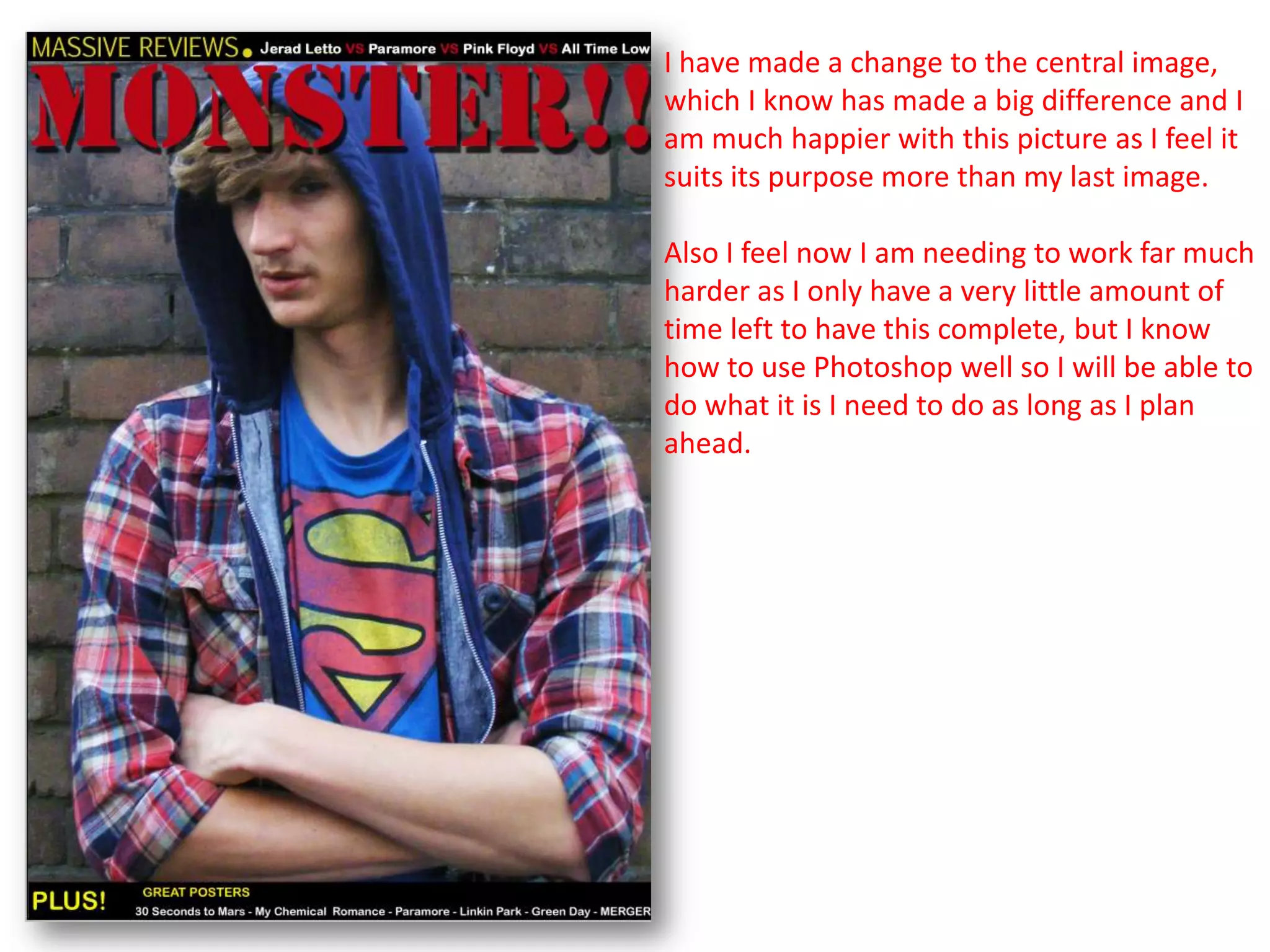 I have made a change to the central image,
which I know has made a big difference and I
am much happier with this picture as I feel it
suits its purpose more than my last image.

Also I feel now I am needing to work far much
harder as I only have a very little amount of
time left to have this complete, but I know
how to use Photoshop well so I will be able to
do what it is I need to do as long as I plan
ahead.
 