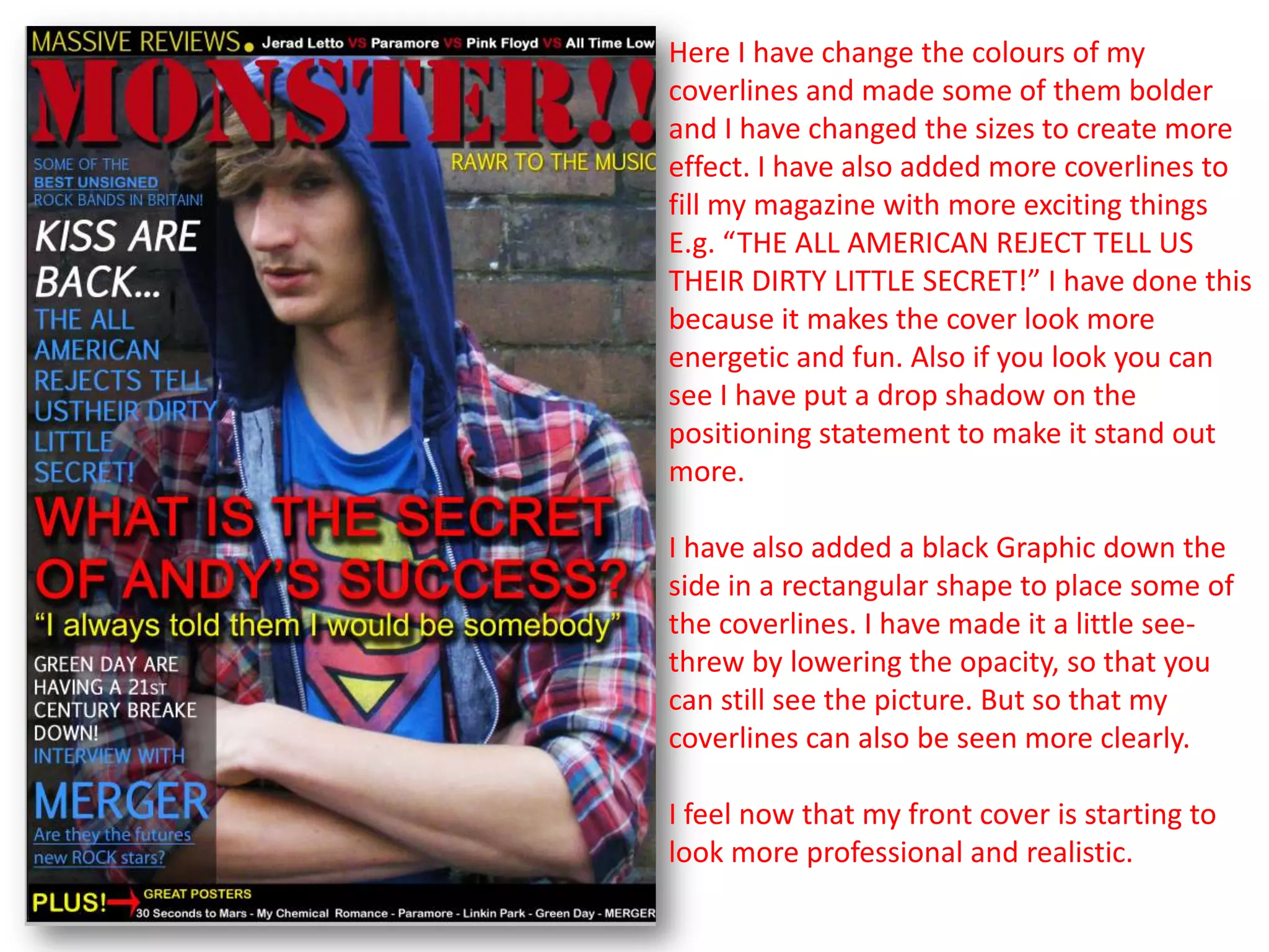 Here I have change the colours of my
coverlines and made some of them bolder
and I have changed the sizes to create more
effect. I have also added more coverlines to
fill my magazine with more exciting things
E.g. “THE ALL AMERICAN REJECT TELL US
THEIR DIRTY LITTLE SECRET!” I have done this
because it makes the cover look more
energetic and fun. Also if you look you can
see I have put a drop shadow on the
positioning statement to make it stand out
more.

I have also added a black Graphic down the
side in a rectangular shape to place some of
the coverlines. I have made it a little see-
threw by lowering the opacity, so that you
can still see the picture. But so that my
coverlines can also be seen more clearly.

I feel now that my front cover is starting to
look more professional and realistic.
 