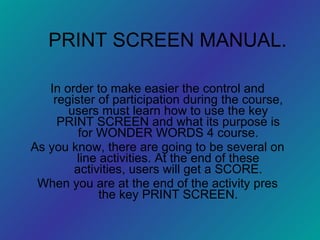 PRINT SCREEN MANUAL. In order to make easier the control and register of participation during the course, users must learn how to use the key PRINT SCREEN and what its purpose is for WONDER WORDS 4 course. As you know, there are going to be several on line activities. At the end of these activities, users will get a SCORE. When you are at the end of the activity pres the key PRINT SCREEN. 