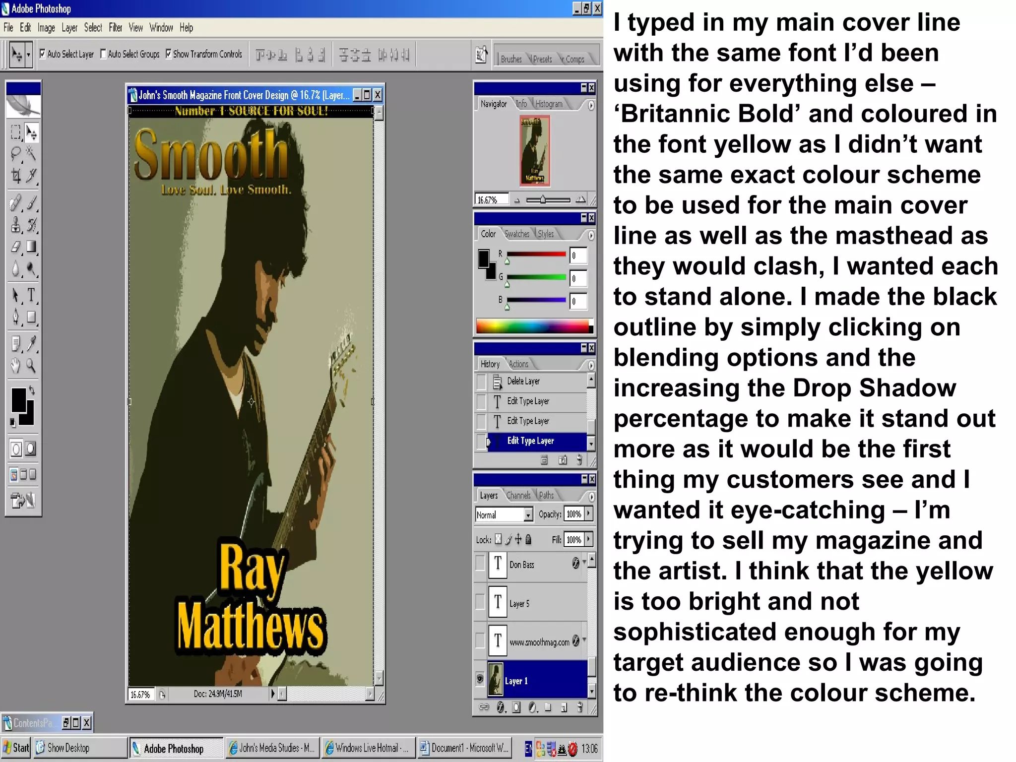 I typed in my main cover line with the same font I’d been using for everything else – ‘Britannic Bold’ and coloured in the font yellow as I didn’t want the same exact colour scheme to be used for the main cover line as well as the masthead as they would clash, I wanted each to stand alone. I made the black outline by simply clicking on blending options and the increasing the Drop Shadow percentage to make it stand out more as it would be the first thing my customers see and I wanted it eye-catching – I’m trying to sell my magazine and the artist. I think that the yellow is too bright and not sophisticated enough for my target audience so I was going to re-think the colour scheme. 