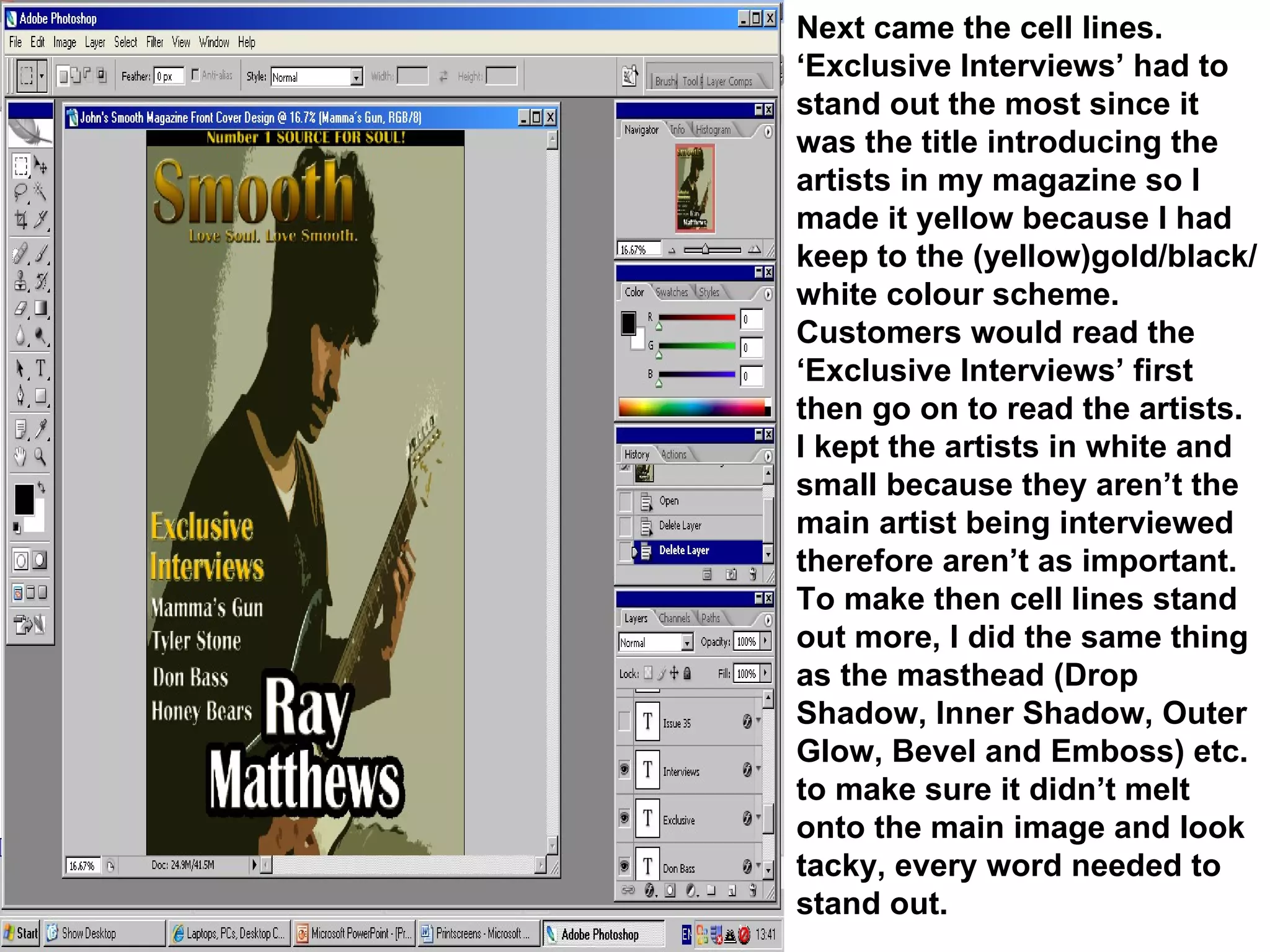 Next came the cell lines. ‘Exclusive Interviews’ had to stand out the most since it was the title introducing the artists in my magazine so I made it yellow because I had keep to the (yellow)gold/black/white colour scheme. Customers would read the ‘Exclusive Interviews’ first then go on to read the artists. I kept the artists in white and small because they aren’t the main artist being interviewed therefore aren’t as important. To make then cell lines stand out more, I did the same thing as the masthead (Drop Shadow, Inner Shadow, Outer Glow, Bevel and Emboss) etc. to make sure it didn’t melt onto the main image and look tacky, every word needed to stand out. 