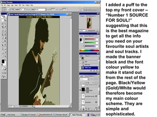 I added a puff to the top my front cover – “Number 1 SOURCE FOR SOUL!” suggesting that this is the best magazine to get all the info you need on your favourite soul artists and soul tracks. I made the banner black and the font colour yellow to make it stand out from the rest of the page. Black/Yellow (Gold)/White would therefore become my main colour scheme. They are simple and sophisticated. 