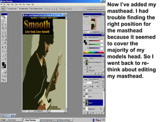 Now I’ve added my masthead. I had trouble finding the right position for the masthead because it seemed to cover the majority of my models head. So I went back to re-think about editing my masthead. 