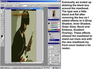 Eventually we ended up deleting the black box around the masthead. The type was a little bland and flat after removing the box so I added effects to it (Drop Shadow, Inner Shadow, Outer Glow, Bevel and Emboss, Gradient Overlay). These effects allowed the masthead to stand out more and with the new masthead my front cover looked a lot neater. 