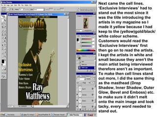 Next came the cell lines. ‘Exclusive Interviews’ had to stand out the most since it was the title introducing the artists in my magazine so I made it yellow because I had keep to the (yellow)gold/black/white colour scheme. Customers would read the ‘Exclusive Interviews’ first then go on to read the artists. I kept the artists in white and small because they aren’t the main artist being interviewed therefore aren’t as important. To make then cell lines stand out more, I did the same thing as the masthead (Drop Shadow, Inner Shadow, Outer Glow, Bevel and Emboss) etc. to make sure it didn’t melt onto the main image and look tacky, every word needed to stand out. 