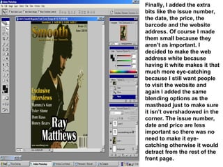 Finally, I added the extra bits like the Issue number, the date, the price, the barcode and the website address. Of course I made them small because they aren’t as important. I decided to make the web address white because having it white makes it that much more eye-catching because I still want people to visit the website and again I added the same blending options as the masthead just to make sure it isn’t overshadowed in the corner. The issue number, date and price are less important so there was no need to make it eye-catching otherwise it would detract from the rest of the front page. 